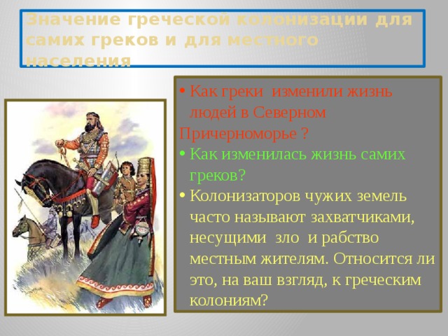 Значение греческой колонизации для самих греков и для местного населения Как греки изменили жизнь людей в Северном Причерномopьe ? Как изменилась жизнь самих греков? Колонизаторов чужих земель часто называют захватчиками, несущими зло и рабство местным жителям. Относится ли это, на ваш взгляд, к греческим колониям?  