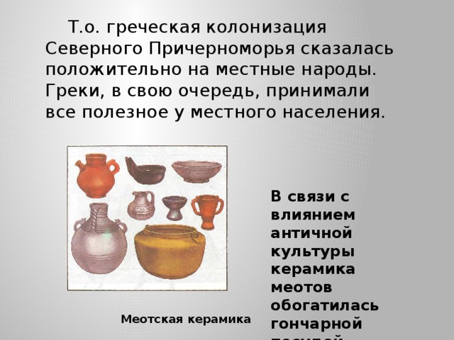 Т.о. греческая колонизация Северного Причерноморья сказалась положительно на местные народы. Греки, в свою очередь, принимали все полезное у местного населения. В связи с влиянием античной культуры керамика меотов обогатилась гончарной посудой Меотская керамика 