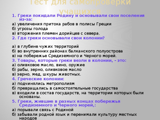 Тест для самопроверки учащихся   1.  Греки покидали Родину и основывали свои поселения из-за: а) увеличения притока рабов в полисы Греции б) угрозы голода в) вторжения племен дорийцев с севера. 2. Где греки основывали свои колонии?  а) в глубине чужих территорий б) во внутренних районах балканского полуострова в) на побережье Средиземного и Черного морей. 3. Товары, которые греки везли в колонии, - это: а) оливковое масло, вино, оружие б) рабы, зерно, оливковое масло в) зерно, мед, шкуры животных. 4. Греческие колонии: а) подчинялись метрополиям б) превращались в самостоятельные государства в) входили в состав государств, на территории которых были основаны. 5. Греки, жившие в разных концах побережья Средиземного и Черного морей,: а) порывали связь с Родиной б) забывали родной язык и перенимали культуру местных народов в) говорили на родном языке и называли себя эллинами. 