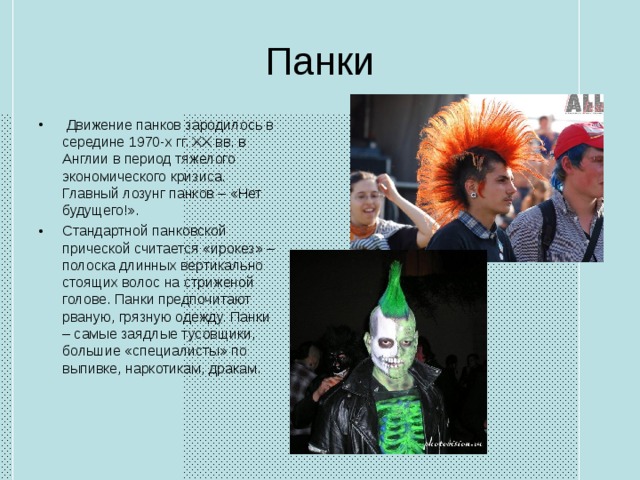 Панки   Движение панков зародилось в середине 1970-х гг. XX вв. в Англии в период тяжелого экономического кризиса. Главный лозунг панков – «Нет будущего!». Стандартной панковской прической считается «ирокез» – полоска длинных вертикально стоящих волос на стриженой голове. Панки предпочитают рваную, грязную одежду. Панки – самые заядлые тусовщики, большие «специалисты» по выпивке, наркотикам, дракам. 