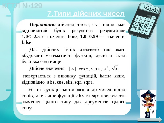 7.Типи дійсних чисел Порівняння дійсних чисел, як і цілих, має відповідний булів результат: результатом 1.0 є значення true , 1.0=0.99  — значення false . Для дійсних типів означено так звані вбудовані математичні функції, деякі з яких було вказано вище. Дійсне значення повертається з виклику функцій, імена яких, відповідно, abs, cos, sin, sqr, sqrt. Усі ці функції застосовні й до чисел цілих типів, але лише функції abs та sqr повертають значення цілого типу для аргументів цілого типу. 