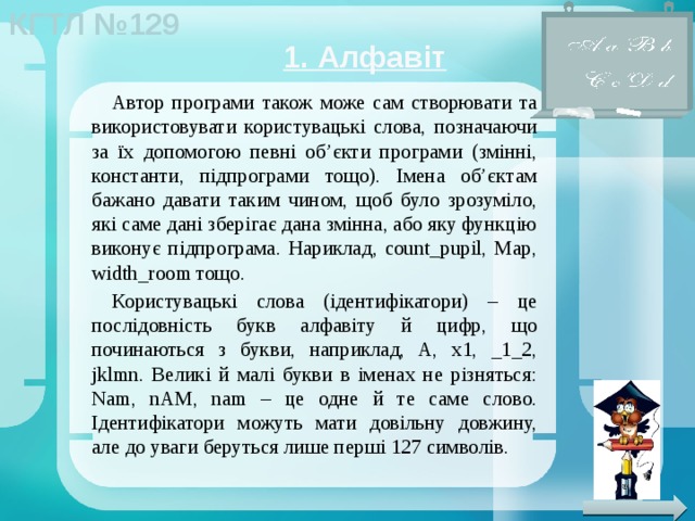 1. Алфавіт Автор програми також може сам створювати та використовувати користувацькі слова, позначаючи за їх допомогою певні об’єкти програми (змінні, константи, підпрограми тощо). Імена об’єктам бажано давати таким чином, щоб було зрозуміло, які саме дані зберігає дана змінна, або яку функцію виконує підпрограма. Нариклад, count_pupil, Map, width_room тощо. Користувацькі слова (ідентифікатори) – це послідовність букв алфавіту й цифр, що починаються з букви, наприклад, A, x1, _1_2, jklmn. Великі й малі букви в іменах не різняться: Nam, nAM, nam – це одне й те саме слово. Ідентифікатори можуть мати довільну довжину, але до уваги беруться лише перші 127 символів. 