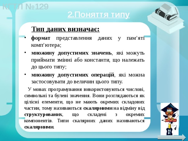 2.Поняття типу Тип даних визначає: формат представлення даних у пам’яті комп’ютера; множину допустимих значень , які можуть приймати змінні або константи, що належать до цього типу; множину допустимих операцій , які можна застосовувати до величин цього типу. У мовах програмування використовуються числові, символьні та булеві значення. Вони розглядаються як цілісні елементи, що не мають окремих складових частин, тому називаються скалярними на відміну від структурованих , що складені з окремих компонентів. Типи скалярних даних називаються скалярними . 