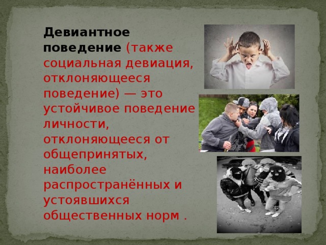 Девиантное поведение  (также социальная девиация, отклоняющееся поведение) — это устойчивое поведение личности, отклоняющееся от общепринятых, наиболее распространённых и устоявшихся общественных норм . 
