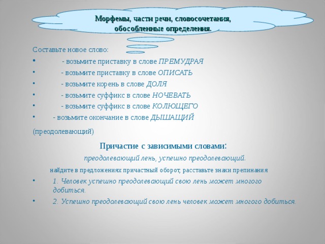 Морфемы, части речи, словосочетания, обособленные определения. Составьте новое слово:  - возьмите приставку в слове ПРЕМУДРАЯ  - возьмите приставку в слове ОПИСАТЬ  - возьмите корень в слове ДОЛЯ  - возьмите суффикс в слове НОЧЕВАТЬ  - возьмите суффикс в слове КОЛЮЩЕГО  - возьмите окончание в слове ДЫШАЩИЙ (преодолевающий)  Причастие с зависимыми словами : преодолевающий лень, успешно преодолевающий .  найдите в предложениях причастный оборот, расставьте знаки препинания 1. Человек успешно преодолевающий свою лень может многого добиться. 2. Успешно преодолевающий свою лень человек может многого добиться.     