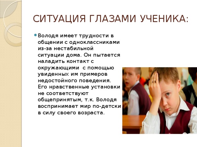 СИТУАЦИЯ ГЛАЗАМИ УЧЕНИКА: Володя имеет трудности в общении с одноклассниками из-за нестабильной ситуации дома. Он пытается наладить контакт с окружающими с помощью увиденных им примеров недостойного поведения. Его нравственные установки не соответствуют общепринятым, т.к. Володя воспринимает мир по-детски в силу своего возраста. 