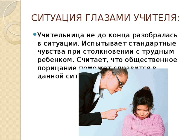СИТУАЦИЯ ГЛАЗАМИ УЧИТЕЛЯ: Учительница не до конца разобралась в ситуации. Испытывает стандартные чувства при столкновении с трудным ребенком. Считает, что общественное порицание поможет справится в данной ситуации. 