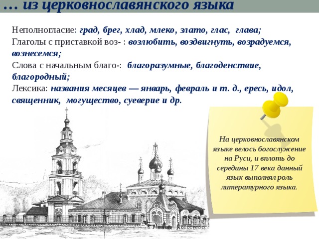 … из церковнославянского языка Неполногласие : град, брег, хлад, млеко, злато, глас, глава; Глаголы с приставкой воз- : возлюбить, воздвигнуть, возрадуемся, вознесемся; Слова с начальным благо-: благоразумные, благоденствие, благородный; Лексика: названия месяцев — январь, февраль и т. д., ересь, идол, священник, могущество, суеверие и др.  На церковнославянском языке велось богослужение на Руси, и вплоть до середины 17 века данный язык выполнял роль литературного языка. 