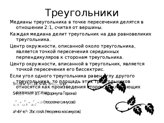 Треугольники Медианы треугольника в точке пересечения делятся в отношении 2:1, считая от вершины. Каждая медиана делит треугольник на два равновеликих треугольника. Центр окружности, описанной около треугольника, является точкой пересечения серединных перпендикуляров к сторонам треугольника. Центр окружности, вписанной в треугольник, является точкой пересечения его биссектрис. Если угол одного треугольника равен углу другого треугольника, то площадь этих треугольников относятся как произведения сторон, заключающих равные углы. 