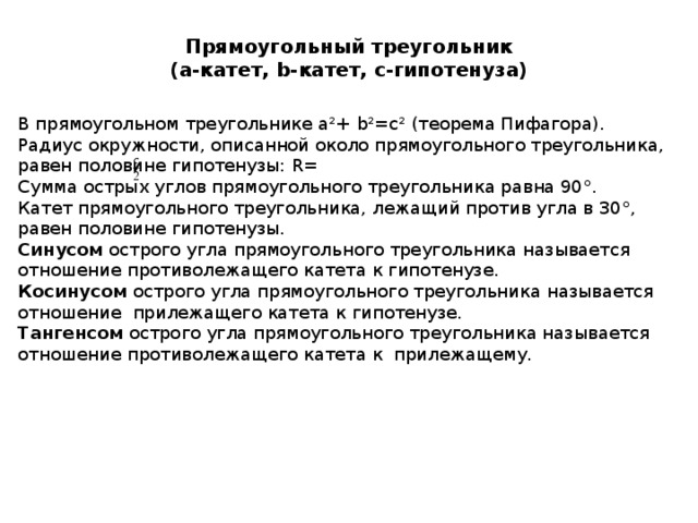Прямоугольный треугольник  ( a- катет, b- катет, с-гипотенуза) В прямоугольном треугольнике а²+ b²=c² (теорема Пифагора). Радиус окружности, описанной около прямоугольного треугольника, равен половине гипотенузы: R= Сумма острых углов прямоугольного треугольника равна 90°. Катет прямоугольного треугольника, лежащий против угла в 30°, равен половине гипотенузы. Синусом острого угла прямоугольного треугольника называется отношение противолежащего катета к гипотенузе. Косинусом острого угла прямоугольного треугольника называется отношение прилежащего катета к гипотенузе. Тангенсом острого угла прямоугольного треугольника называется отношение противолежащего катета к прилежащему. 