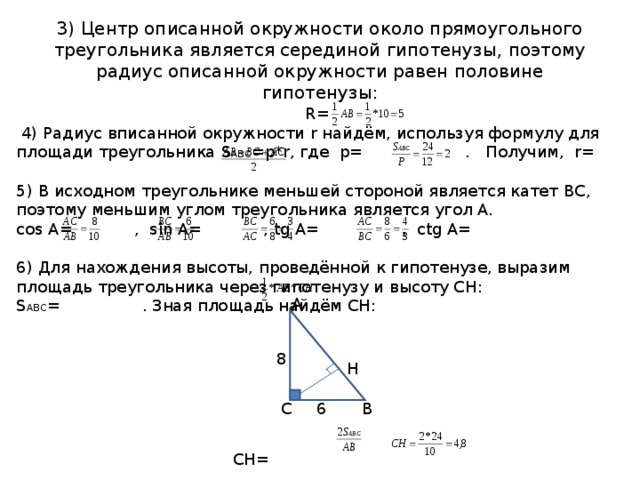 3) Центр описанной окружности около прямоугольного треугольника является серединой гипотенузы, поэтому радиус описанной окружности равен половине гипотенузы: R=  4) Радиус вписанной окружности r найдём, используя формулу для площади треугольника S АВС = p*r , где p= . Получим, r= 5) В исходном треугольнике меньшей стороной является катет ВС, поэтому меньшим углом треугольника является угол А. cos A= , sin A= , tg A= ,  с tg A= 6) Для нахождения высоты, проведённой к гипотенузе, выразим площадь треугольника через гипотенузу и высоту СН: S АВС = . Зная площадь найдём СН: СН=  А 8 Н С В 6 