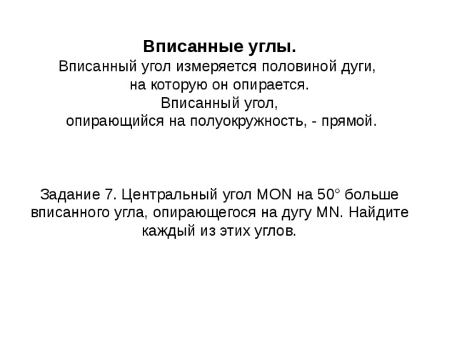 Вписанные углы. Вписанный угол измеряется половиной дуги, на которую он опирается. Вписанный угол,  опирающийся на полуокружность, - прямой. Задание 7. Центральный угол MON на 50° больше вписанного угла, опирающегося на дугу MN . Найдите каждый из этих углов. 