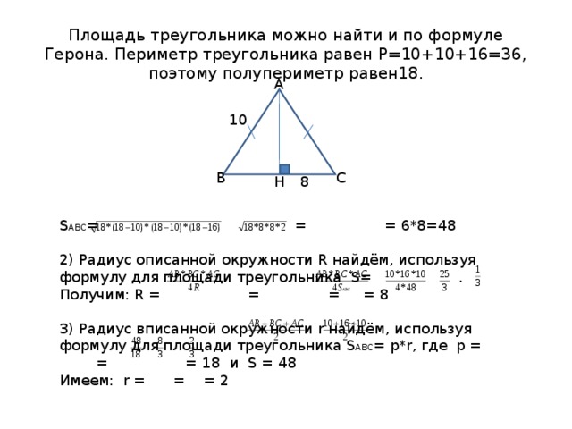 Площадь треугольника можно найти и по формуле Герона. Периметр треугольника равен Р=10+10+16=36, поэтому полупериметр равен18. А S АВС = = = 6*8=48 2) Радиус описанной окружности R найдём, используя формулу для площади треугольника S= . Получим: R = = = = 8 3) Радиус вписанной окружности r найдём, используя формулу для площади треугольника S ABC = p*r , где p = = = 18 и S = 48 Имеем: r = = = 2 10 В С 8 Н 