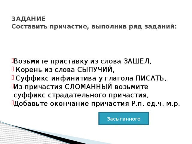    ЗАДАНИЕ  Составить причастие, выполнив ряд заданий:   Возьмите приставку из слова ЗАШЕЛ,  Корень из слова СЫПУЧИЙ,  Суффикс инфинитива у глагола ПИСАТЬ, Из причастия СЛОМАННЫЙ возьмите суффикс страдательного причастия, Добавьте окончание причастия Р.п. ед.ч. м.р. Возьмите приставку из слова ЗАШЕЛ,  Корень из слова СЫПУЧИЙ,  Суффикс инфинитива у глагола ПИСАТЬ, Из причастия СЛОМАННЫЙ возьмите суффикс страдательного причастия, Добавьте окончание причастия Р.п. ед.ч. м.р. Возьмите приставку из слова ЗАШЕЛ,  Корень из слова СЫПУЧИЙ,  Суффикс инфинитива у глагола ПИСАТЬ, Из причастия СЛОМАННЫЙ возьмите суффикс страдательного причастия, Добавьте окончание причастия Р.п. ед.ч. м.р. Засыпанного 