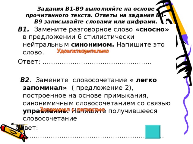 Задания В1-В9 выполняйте на основе прочитанного текста. Ответы на задания В1-В9 записывайте словами или цифрами.  В1. Замените разговорное слово  «сносно»  в предложении 6 стилистически нейтральным синонимом. Напишите это слово.  Ответ: ……………………………………………    В2 . Замените словосочетание « легко запоминал» ( предложение 2), построенное на основе примыкания, синонимичным словосочетанием со связью управление. Напишите получившееся словосочетание Ответ: ………………………………………………………... 