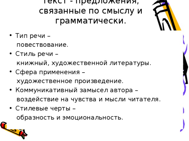 Текст - предложения, связанные по смыслу и грамматически. Тип речи –  повествование. Стиль речи –  книжный, художественной литературы. Сфера применения –  художественное произведение. Коммуникативный замысел автора –  воздействие на чувства и мысли читателя. Стилевые черты –  образность и эмоциональность. 