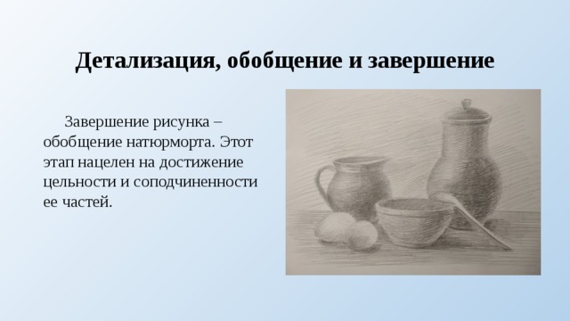 Детализация, обобщение и завершение  Завершение рисунка – обобщение натюрморта. Этот этап нацелен на достижение цельности и соподчиненности ее частей. 