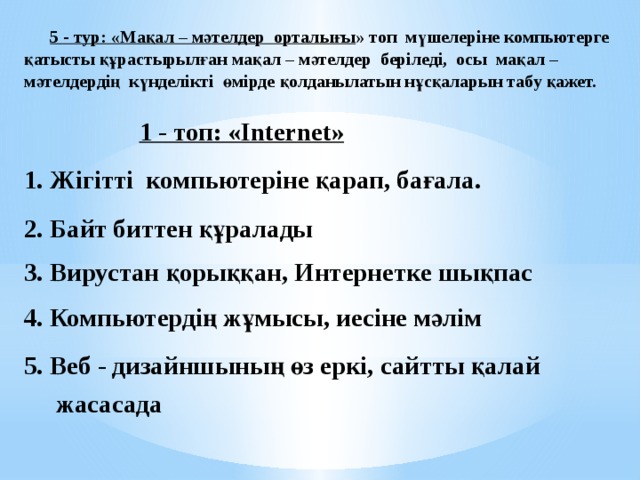  5 - тур: «Мақал – мәтелдер орталығы » топ мүшелеріне компьютерге қатысты құрастырылған мақал – мәтелдер беріледі, осы мақал – мәтелдердің күнделікті өмірде қолданылатын нұсқаларын табу қажет.    1 - топ: «Internet»  1. Жігітті компьютеріне қарап, бағала.  2. Байт биттен құралады  3. Вирустан қорыққан, Интернетке шықпас  4. Компьютердің жұмысы, иесіне мәлім  5. Веб - дизайншының өз еркі, сайтты қалай  жасасада   