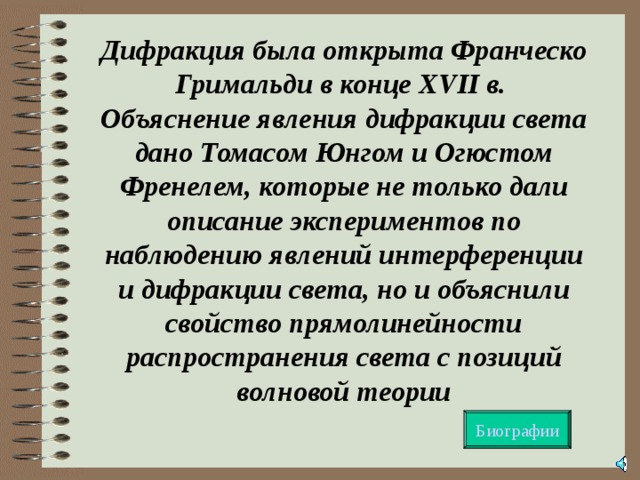 Дифракция была открыта Франческо Гримальди в конце XVII в.  Объяснение явления дифракции света дано Томасом Юнгом и Огюстом Френелем, которые не только дали описание экспериментов по наблюдению явлений интерференции и дифракции света, но и объяснили свойство прямолинейности распространения света с позиций волновой теории Биографии  