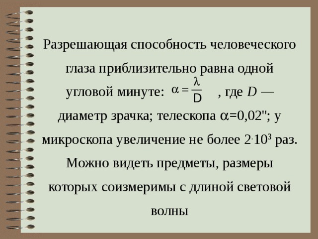 Разрешающая способность человеческого глаза приблизительно равна одной угловой минуте: , где  D — диаметр зрачка; телескопа  =0 ,02 ''; у микроскопа увеличение не более 2 . 10 3  раз. Можно видеть предметы, размеры которых соизмеримы с длиной световой волны 