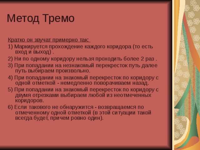 Метод Тремо Кратко он звучат примерно так: 1) Маркируется прохождение каждого коридора (то есть вход и выход) . 2) Ни по одному коридору нельзя проходить более 2 раз . 3) При попадании на незнакомый перекресток путь далее путь выбираем произвольно. 4) При попадании на знакомый перекресток по коридору с одной отметкой - немедленно поворачиваем назад. 5) При попадании на знакомый перекресток по коридору с двумя отрезками выбираем любой из неотмеченных коридоров. 6) Если такового не обнаружится - возвращаемся по отмеченному одной отметкой (в этой ситуации такой всегда будет, причем ровно один). 