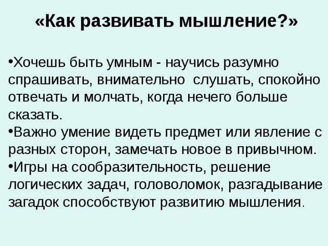 «Как развивать мышление?»  Хочешь быть умным - научись разумно спрашивать, внимательно слушать, спокойно отвечать и молчать, когда нечего больше сказать. Важно умение видеть предмет или явление с разных сторон, замечать новое в привычном. Игры на сообразительность, решение логических задач, головоломок, разгадывание загадок способствуют развитию мышления . 