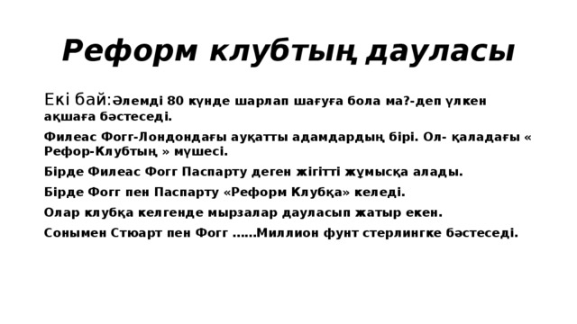 Реформ клубтың дауласы Екі бай: Әлемді 80 күнде шарлап шағуға бола ма?-деп үлкен ақшаға бәстеседі. Филеас Фогг-Лондондағы ауқатты адамдардың бірі. Ол- қаладағы « Рефор-Клубтың » мүшесі. Бірде Филеас Фогг Паспарту деген жігітті жұмысқа алады. Бірде Фогг пен Паспарту «Реформ Клубқа» келеді. Олар клубқа келгенде мырзалар дауласып жатыр екен. Сонымен Стюарт пен Фогг ……Миллион фунт стерлингке бәстеседі.  