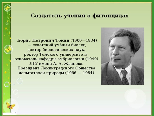 Создатель учения о фитонцидах  Борис Петрович Токин (1900—1984)  — советский учёный-биолог, доктор биологических наук, ректор Томского университета, основатель кафедры эмбриологии (1949) ЛГУ имени А. А. Жданова. Президент Ленинградского Общества испытателей природы (1966 — 1984) 