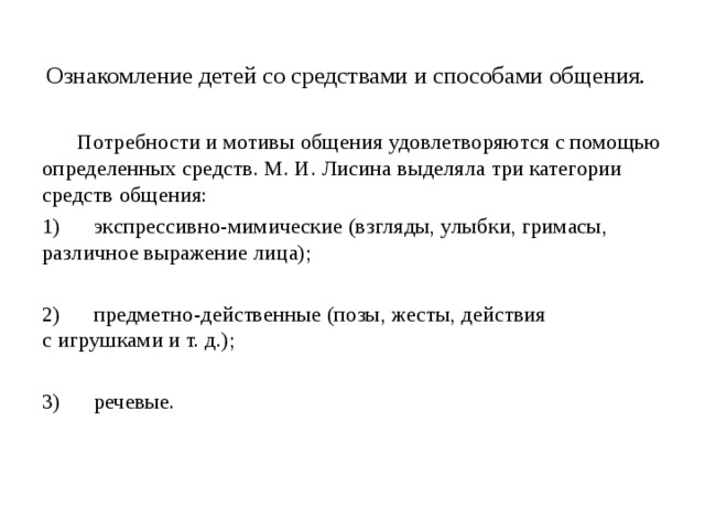 Ознакомление детей со средствами и способами общения.       Потребности и мотивы общения удовлетворяются с помощью определенных средств. М. И. Лисина выделяла три категории средств общения: 1)      экспрессивно-мимические (взгляды, улыбки, гримасы, различное выражение лица); 2)      предметно-действенные (позы, жесты, действия с игрушками и т. д.); 3)      речевые.    