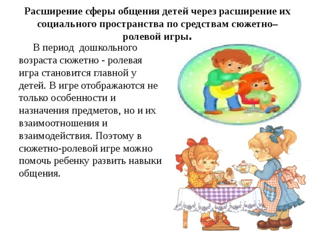 Расширение сферы общения детей через расширение их социального пространства по средствам сюжетно–ролевой игры .    В период дошкольного возраста сюжетно - ролевая игра становится главной у детей. В игре отображаются не только особенности и назначения предметов, но и их взаимоотношения и взаимодействия. Поэтому в сюжетно-ролевой игре можно помочь ребенку развить навыки общения. 