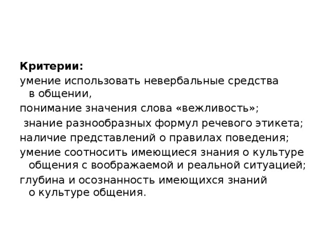 Критерии: умение использовать невербальные средства в общении, понимание значения слова «вежливость»;  знание разнообразных формул речевого этикета; наличие представлений о правилах поведения; умение соотносить имеющиеся знания о культуре общения с воображаемой и реальной ситуацией; глубина и осознанность имеющихся знаний о культуре общения. 
