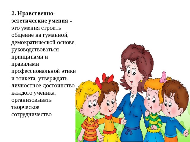 2. Нравственно-эстетические умения  - это умения строить общение на гуманной, демократической основе, руководствоваться принципами и правилами профессиональной этики и этикета, утверждать личностное достоинство каждого ученика, организовывать творческое сотрудничество 