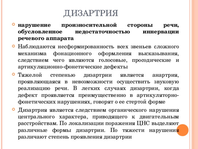 ДИЗАРТРИЯ нарушение произносительной стороны речи, обусловленное недостаточностью иннервации речевого аппарата Наблюдаются несформированность всех звеньев сложного механизма фонационного оформления высказывания, следствием чего являются голосовые, просодические и артикуляционно-фонетические дефекты Тяжелой степенью дизартрии является анартрия, проявляющаяся в невозможности осуществить звуковую реализацию речи. В легких случаях дизартрии, когда дефект проявляется преимущественно в артикуляторно-фонетических нарушениях, говорят о ее стертой форме Дизартрия является следствием органического нарушения центрального характера, приводящего к двигательным расстройствам. По локализации поражения ЦНС выделяют различные формы дизартрии. По тяжести нарушения различают степень проявления дизартрии 