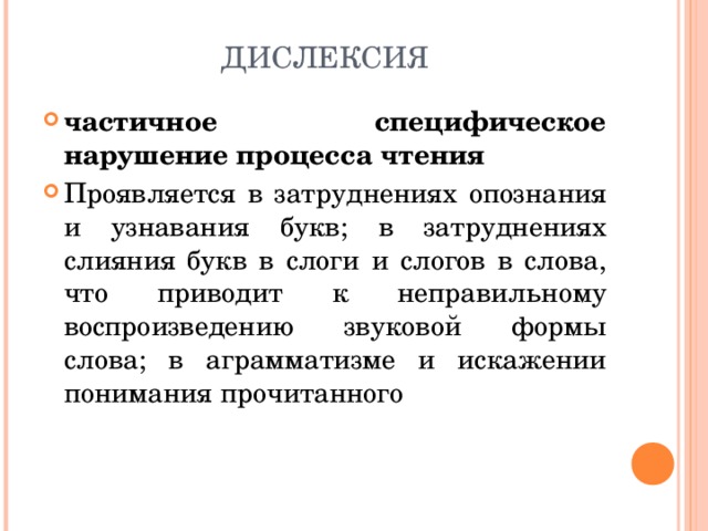 ДИСЛЕКСИЯ частичное специфическое нарушение процесса чтения Проявляется в затруднениях опознания и узнавания букв; в затруднениях слияния букв в слоги и слогов в слова, что приводит к неправильному воспроизведению звуковой формы слова; в аграмматизме и искажении понимания прочитанного  