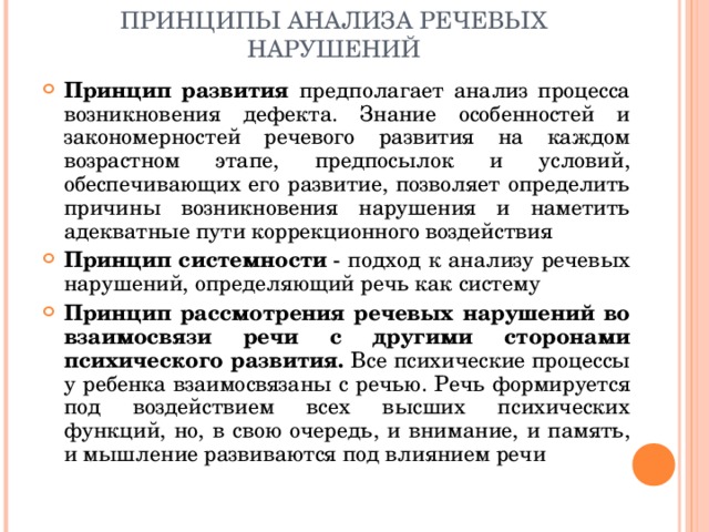 ПРИНЦИПЫ АНАЛИЗА РЕЧЕВЫХ НАРУШЕНИЙ Принцип развития предполагает анализ процесса возникновения дефекта. Знание особенностей и закономерностей речевого развития на каждом возрастном этапе, предпосылок и условий, обеспечивающих его развитие, позволяет определить причины возникновения нарушения и наметить адекватные пути коррекционного воздействия Принцип системности  - подход к анализу речевых нарушений, определяющий речь как систему Принцип рассмотрения речевых нарушений во взаимосвязи речи с другими сторонами психического развития. Все психические процессы у ребенка взаимосвязаны с речью. Речь формируется под воздействием всех высших психических функций, но, в свою очередь, и внимание, и память, и мышление развиваются под влиянием речи   