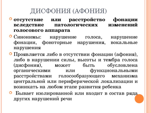 ДИСФОНИЯ (АФОНИЯ) отсутствие или расстройство фонации вследствие патологических изменений голосового аппарата Синонимы: нарушение голоса, нарушение фонации, фоноторные нарушения, вокальные нарушения Проявляется либо в отсутствии фонации (афония), либо в нарушении силы, высоты и тембра голоса (дисфония), может быть обусловлена органическими или функциональными расстройствами голосообразующего механизма центральной или периферической локализации и возникать на любом этапе развития ребенка  Бывает изолированной или входит в состав ряда других нарушений речи  