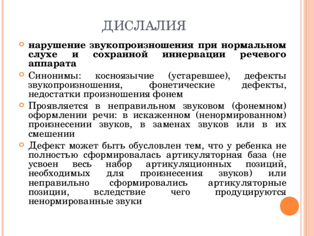 ДИСЛАЛИЯ нарушение звукопроизношения при нормальном слухе и сохранной иннервации речевого аппарата Синонимы: косноязычие (устаревшее), дефекты звукопроизношения, фонетические дефекты, недостатки произношения фонем Проявляется в неправильном звуковом (фонемном) оформлении речи: в искаженном (ненормированном) произнесении звуков, в заменах звуков или в их смешении Дефект может быть обусловлен тем, что у ребенка не полностью сформировалась артикуляторная база (не усвоен весь набор артикуляционных позиций, необходимых для произнесения звуков) или неправильно сформировались артикуляторные позиции, вследствие чего продуцируются ненормированные звуки  