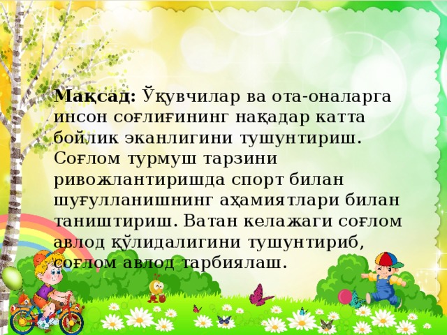 Мақсад: Ўқувчилар ва ота-оналарга инсон соғлиғининг нақадар катта бойлик эканлигини тушунтириш. Соғлом турмуш тарзини ривожлантиришда спорт билан шуғулланишнинг аҳамиятлари билан таништириш. Ватан келажаги соғлом авлод қўлидалигини тушунтириб, соғлом авлод тарбиялаш. 