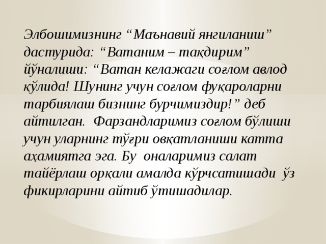Элбошимизнинг “Маънавий янгиланиш” дастурида: “Ватаним – тақдирим” йўналиши: “Ватан келажаги соғлом авлод қўлида! Шунинг учун соғлом фуқароларни тарбиялаш бизнинг бурчимиздир!” деб айтилган. Фарзандларимиз соғлом бўлиши учун уларнинг тўғри овқатланиши катта аҳамиятга эга. Бу оналаримиз салат тайёрлаш орқали амалда кўрчсатишади ўз фикирларини айтиб ўтишадилар.  