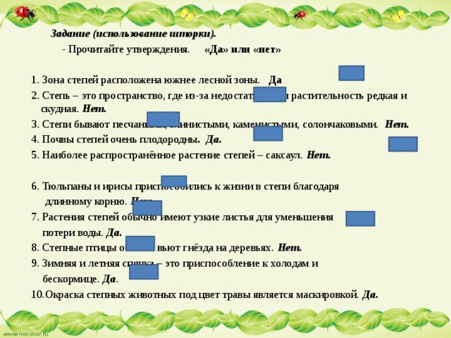  Задание (использование шторки).  - Прочитайте утверждения. «Да» или «нет» 1. Зона степей расположена южнее лесной зоны. Да 2. Степь – это пространство, где из-за недостатка воды растительность редкая и скудная. Нет. 3. Степи бывают песчаными, глинистыми, каменистыми, солончаковыми. Нет. 4. Почвы степей очень плодородны . Да.  5. Наиболее распространённое растение степей – саксаул. Нет. 6. Тюльпаны и ирисы приспособились к жизни в степи благодаря  длинному корню. Нет. 7. Растения степей обычно имеют узкие листья для уменьшения  потери воды. Да.  8. Степные птицы обычно вьют гнёзда на деревьях. Нет. 9. Зимняя и летняя спячка – это приспособление к холодам и  бескормице. Да . 10.Окраска степных животных под цвет травы является маскировкой. Да. 
