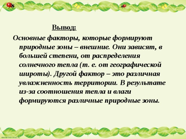  Вывод:  Основные факторы, которые формируют природные зоны – внешние. Они зависят, в большей степени, от распределения солнечного тепла (т. е. от географической широты). Другой фактор – это различная увлажненность территории. В результате из-за соотношения тепла и влаги формируются различные природные зоны. 