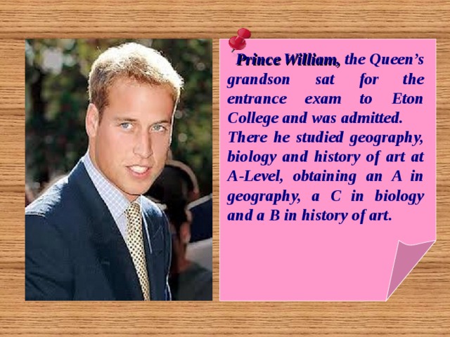  Prince William, the Queen’s grandson sat for the entrance exam to Eton College and was admitted. There he studied geography, biology and history of art at A-Level, obtaining an A in geography, a C in biology and a B in history of art. 