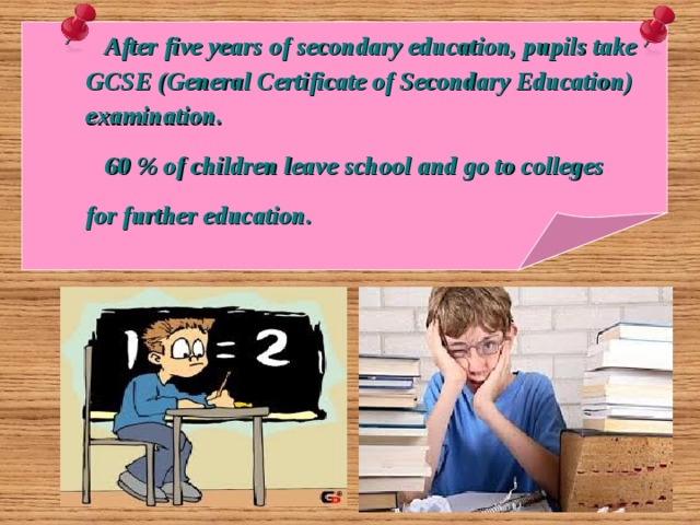     After five years of secondary education, pupils take  GCSE (General Certificate of Secondary Education)  examination.  60 % of children leave school and go to colleges  for further education.   