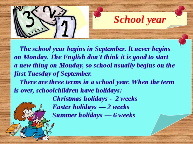 School year    The school year begins in September. It never begins  on Monday. The English don't think it is good to start  a new thing on Monday, so school usually begins on the  first Tuesday of September.  There are three terms in a school year. When the term  is over, schoolchildren have holidays:  Christmas holidays - 2 weeks  Easter holidays — 2 weeks  Summer holidays — 6 weeks  