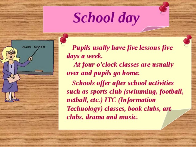 School day  Pupils usally have five lessons five days a week.  At four o'clock classes are usually over and pupils go home.  Schools offer after school activities such as sports club (swimming, football, netball, etc.) ITC (Information Technology) classes, book clubs, art clubs, drama and music. 