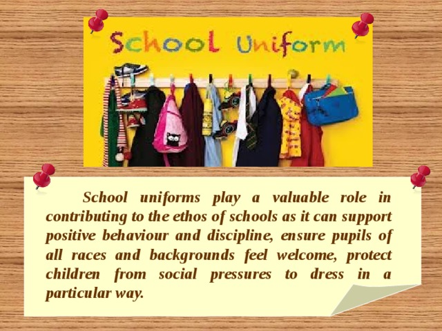  School uniforms play a valuable role in contributing to the ethos of schools as it can support positive behaviour and discipline, ensure pupils of all races and backgrounds feel welcome, protect children from social pressures to dress in a particular way. 