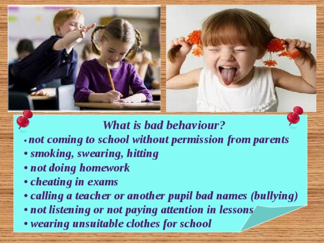 What is bad behaviour? • not coming to school without permission from parents • smoking, swearing, hitting • not doing homework • cheating in exams • calling a teacher or another pupil bad names (bullying) • not listening or not paying attention in lessons • wearing unsuitable clothes for school 