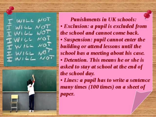  Punishments in UK schools: • Exclusion: a pupil is excluded from the school and cannot come back. • Suspension: pupil cannot enter the building or attend lessons until the school has a meeting about his case. • Detention. This means he or she is asked to stay at school at the end of the school day. • Lines: a pupil has to write a sentence many times (100 times) on a sheet of paper. 