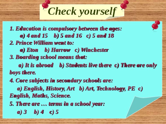 Check yourself 1. Education is compulsory between the ages:  a) 4 and 15 b) 5 and 16 c) 5 and 18 2. Prince William went to:  a) Eton b) Harrow c) Winchester 3. Boarding school means that:  a) It is abroad b) Students live there c) There are only boys there. 4. Core subjects in secondary schools are:  a) English, History, Art b) Art, Technology, PE c) English, Maths, Science. 5. There are … terms in a school year:  a) 3 b) 4 c) 5  