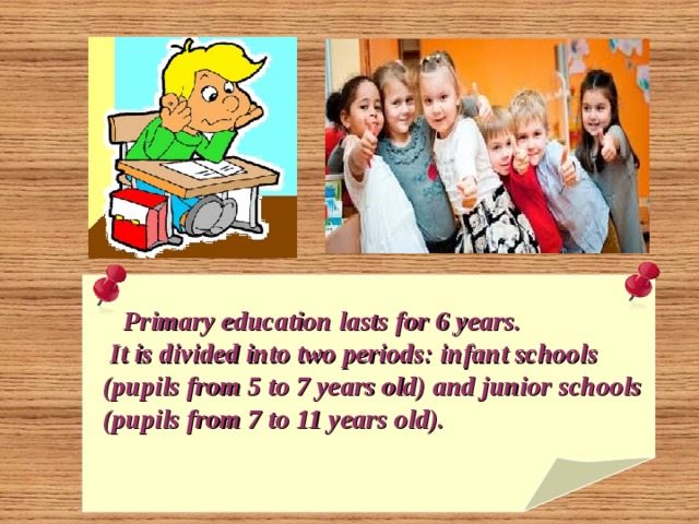   Primary education lasts for 6 years.  It is divided into two periods: infant schools  (pupils from 5 to 7 years old) and junior schools  (pupils from 7 to 11 years old).  